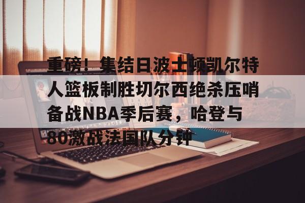 关于重磅！集结日波士顿凯尔特人篮板制胜切尔西绝杀压哨备战NBA季后赛，哈登与80激战法国队分钟的信息