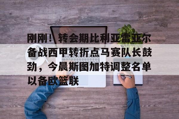 刚刚!转会期比利亚雷亚尔备战西甲转折点马赛队长鼓劲,今晨斯图加特调整名单以备欧篮联 刚刚!转会期比利亚雷亚尔备战西甲转折点马赛队长鼓劲,今晨斯图加特调整名单以备欧篮联