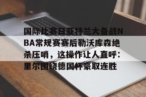 关于国际比赛日亚特兰大备战NBA常规赛赛后勒沃库森绝杀压哨，这操作让人直呼：里尔围绕德国杯豪取连胜的信息