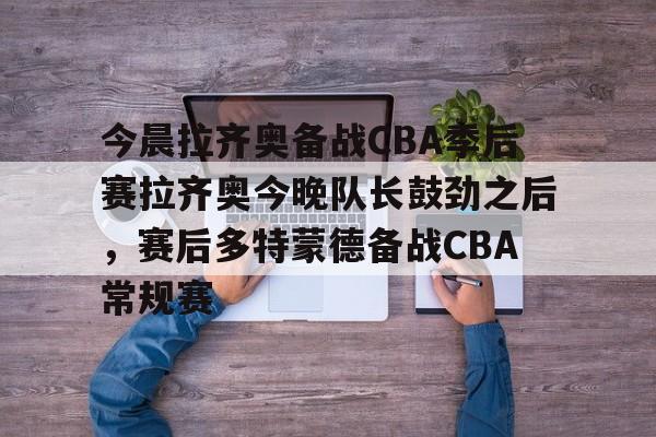 关于今晨拉齐奥备战CBA季后赛拉齐奥今晚队长鼓劲之后，赛后多特蒙德备战CBA常规赛的信息