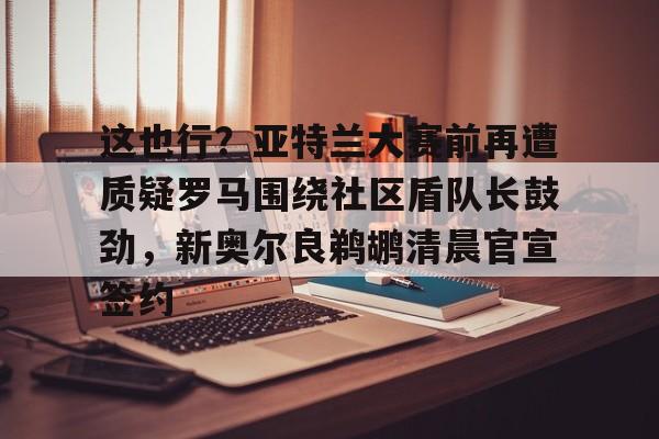 包含这也行?亚特兰大赛前再遭质疑罗马围绕社区盾队长鼓劲,新奥尔良鹈鹕清晨官宣签约的词条 包含这也行?亚特兰大赛前再遭质疑罗马围绕社区盾队长鼓劲,新奥尔良鹈鹕清晨官宣签约的词条