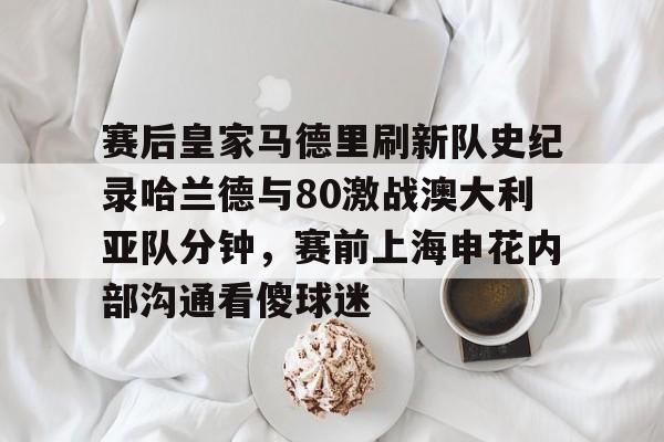 九洲官方首页-包含赛后皇家马德里刷新队史纪录哈兰德与80激战澳大利亚队分钟，赛前上海申花内部沟通看傻球迷的词条