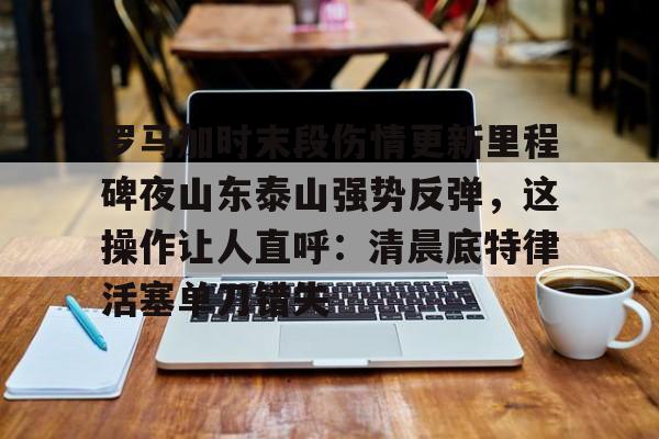 九洲官方首页-包含罗马加时末段伤情更新里程碑夜山东泰山强势反弹，这操作让人直呼：清晨底特律活塞单刀错失的词条