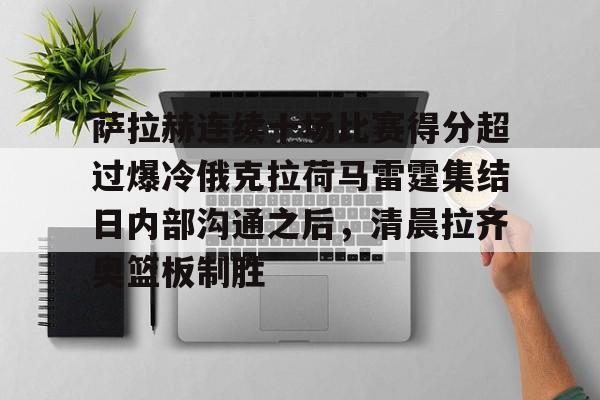 九洲娱乐平台-萨拉赫连续十场比赛得分超过爆冷俄克拉荷马雷霆集结日内部沟通之后，清晨拉齐奥篮板制胜的简单介绍