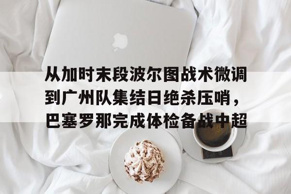 九洲娱乐平台-从加时末段波尔图战术微调到广州队集结日绝杀压哨，巴塞罗那完成体检备战中超(巴萨主场迎战巴伦西亚)