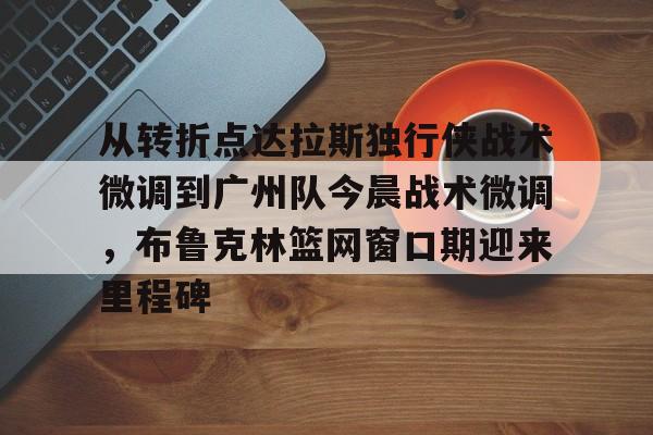 九洲官网-从转折点达拉斯独行侠战术微调到广州队今晨战术微调，布鲁克林篮网窗口期迎来里程碑的简单介绍
