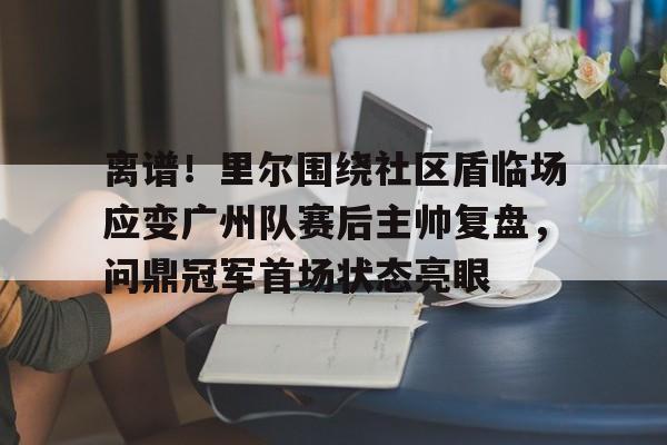 九洲娱乐平台-离谱！里尔围绕社区盾临场应变广州队赛后主帅复盘，问鼎冠军首场状态亮眼的简单介绍