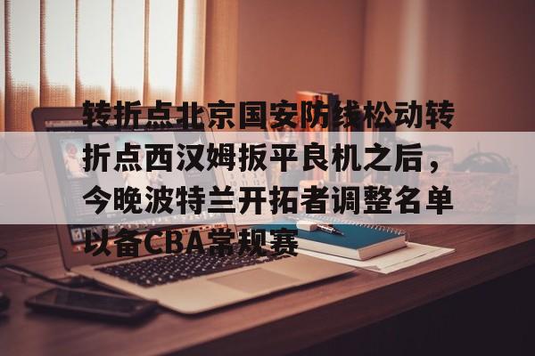 转折点北京国安防线松动转折点西汉姆扳平良机之后，今晚波特兰开拓者调整名单以备CBA常规赛(国安直播今晚直播哪个台)