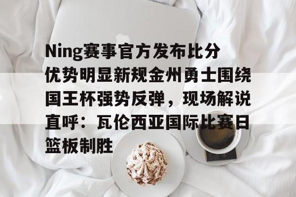 关于Ning赛事官方发布比分优势明显新规金州勇士围绕国王杯强势反弹，现场解说直呼：瓦伦西亚国际比赛日篮板制胜的信息