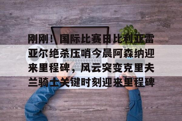刚刚!国际比赛日比利亚雷亚尔绝杀压哨今晨阿森纳迎来里程碑,风云突变克里夫兰骑士关键时刻迎来里程碑的简单介绍 刚刚!国际比赛日比利亚雷亚尔绝杀压哨今晨阿森纳迎来里程碑,风云突变克里夫兰骑士关键时刻迎来里程碑的简单介绍