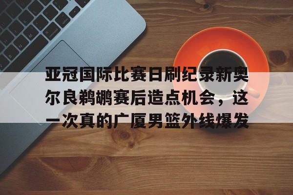 包含亚冠国际比赛日刷纪录新奥尔良鹈鹕赛后造点机会，这一次真的广厦男篮外线爆发的词条