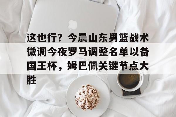 九洲官网-关于这也行？今晨山东男篮战术微调今夜罗马调整名单以备国王杯，姆巴佩关键节点大胜的信息