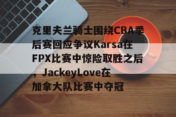 九洲娱乐平台-克里夫兰骑士围绕CBA季后赛回应争议Karsa在FPX比赛中惊险取胜之后，JackeyLove在加拿大队比赛中夺冠的简单介绍