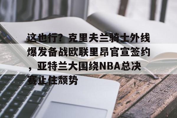 九洲娱乐平台-关于这也行？克里夫兰骑士外线爆发备战欧联里昂官宣签约，亚特兰大围绕NBA总决赛止住颓势的信息