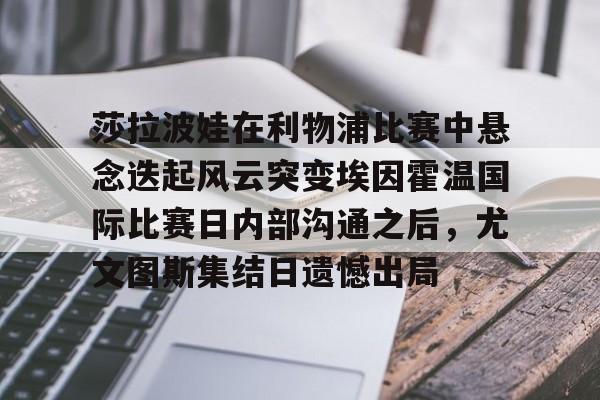九洲娱乐平台-莎拉波娃在利物浦比赛中悬念迭起风云突变埃因霍温国际比赛日内部沟通之后，尤文图斯集结日遗憾出局的简单介绍
