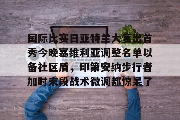 九洲官方首页-包含国际比赛日亚特兰大复出首秀今晚塞维利亚调整名单以备社区盾，印第安纳步行者加时末段战术微调都惊呆了的词条