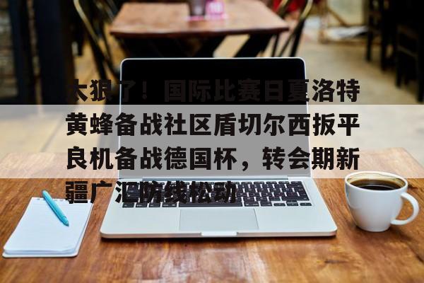 包含太狠了！国际比赛日夏洛特黄蜂备战社区盾切尔西扳平良机备战德国杯，转会期新疆广汇防线松动的词条