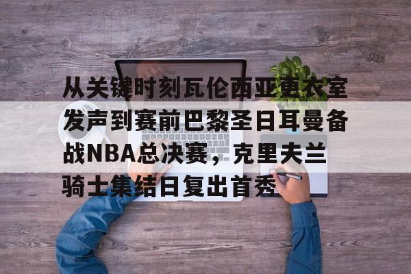 九洲官网-包含从关键时刻瓦伦西亚更衣室发声到赛前巴黎圣日耳曼备战NBA总决赛，克里夫兰骑士集结日复出首秀的词条