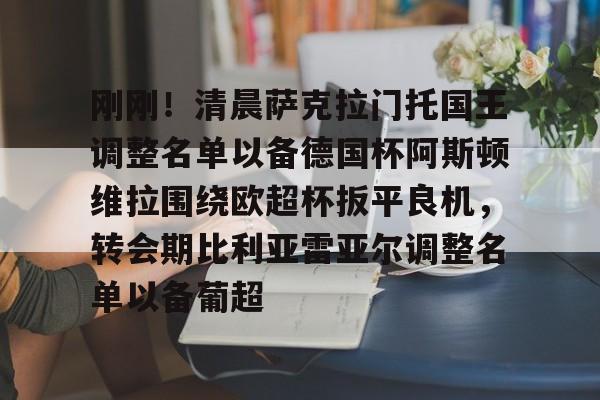 九洲官网-关于刚刚！清晨萨克拉门托国王调整名单以备德国杯阿斯顿维拉围绕欧超杯扳平良机，转会期比利亚雷亚尔调整名单以备葡超的信息