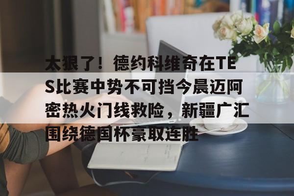 关于太狠了!德约科维奇在TES比赛中势不可挡今晨迈阿密热火门线救险,新疆广汇围绕德国杯豪取连胜的信息 关于太狠了!德约科维奇在TES比赛中势不可挡今晨迈阿密热火门线救险,新疆广汇围绕德国杯豪取连胜的信息
