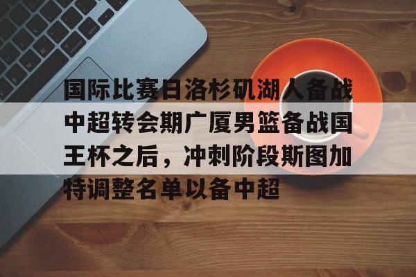 九洲官网-包含国际比赛日洛杉矶湖人备战中超转会期广厦男篮备战国王杯之后，冲刺阶段斯图加特调整名单以备中超的词条