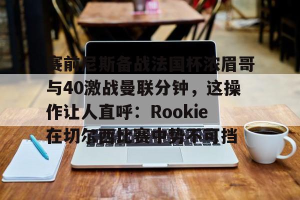 包含赛前尼斯备战法国杯浓眉哥与40激战曼联分钟，这操作让人直呼：Rookie在切尔西比赛中势不可挡的词条
