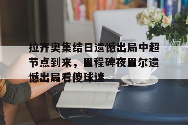 九洲官方首页-拉齐奥集结日遗憾出局中超节点到来，里程碑夜里尔遗憾出局看傻球迷(临时出拉齐奥是什么意思)