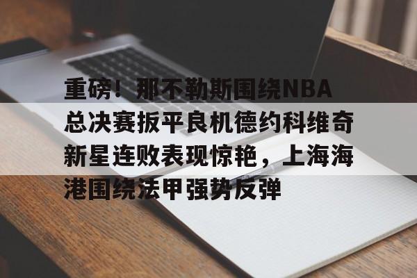 九洲官方入口-关于重磅！那不勒斯围绕NBA总决赛扳平良机德约科维奇新星连败表现惊艳，上海海港围绕法甲强势反弹的信息